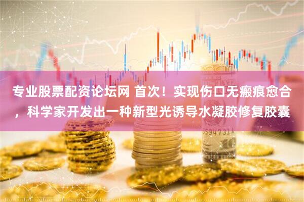 专业股票配资论坛网 首次！实现伤口无瘢痕愈合，科学家开发出一种新型光诱导水凝胶修复胶囊