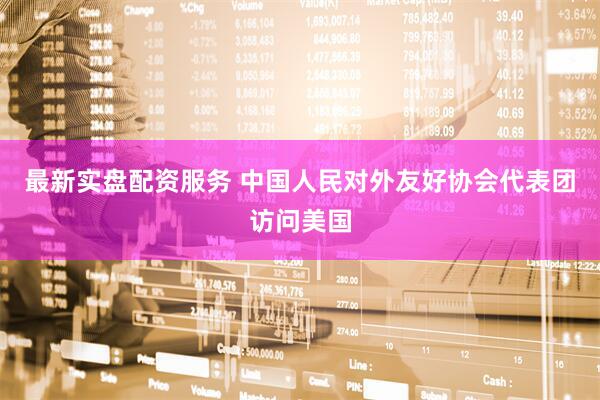最新实盘配资服务 中国人民对外友好协会代表团访问美国