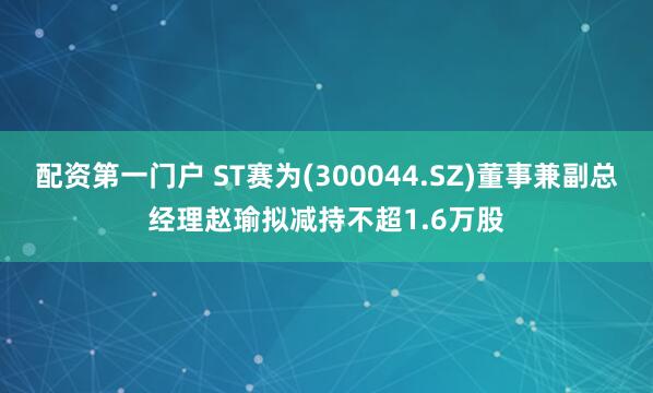 配资第一门户 ST赛为(300044.SZ)董事兼副总经理赵瑜拟减持不超1.6万股