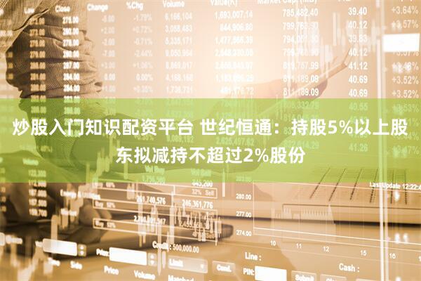炒股入门知识配资平台 世纪恒通：持股5%以上股东拟减持不超过2%股份