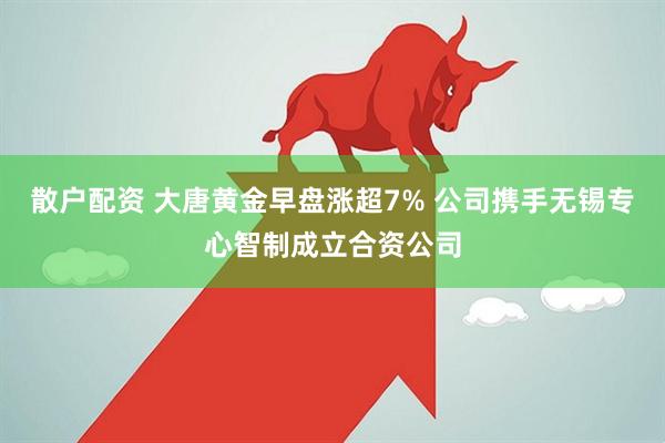 散户配资 大唐黄金早盘涨超7% 公司携手无锡专心智制成立合资公司
