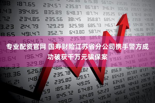 专业配资官网 国寿财险江苏省分公司携手警方成功破获千万元骗保案