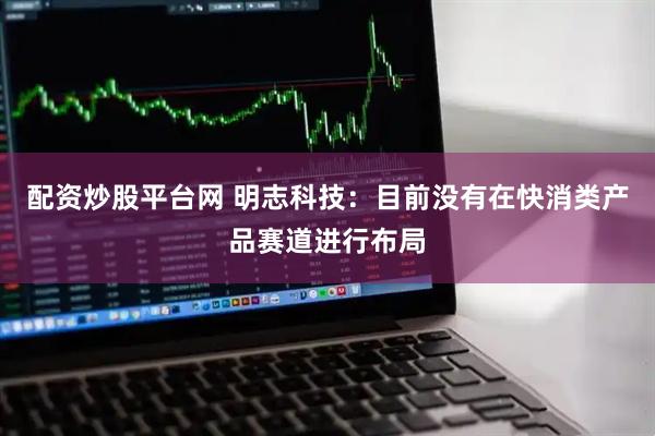 配资炒股平台网 明志科技：目前没有在快消类产品赛道进行布局