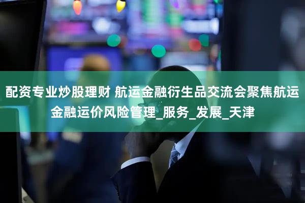 配资专业炒股理财 航运金融衍生品交流会聚焦航运金融运价风险管理_服务_发展_天津