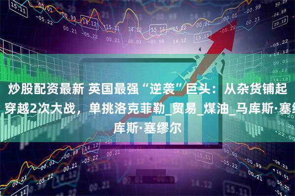 炒股配资最新 英国最强“逆袭”巨头：从杂货铺起家，穿越2次大战，单挑洛克菲勒_贸易_煤油_马库斯·塞缪尔