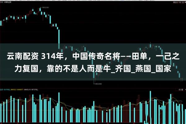 云南配资 314年，中国传奇名将——田单，一己之力复国，靠的不是人而是牛_齐国_燕国_国家