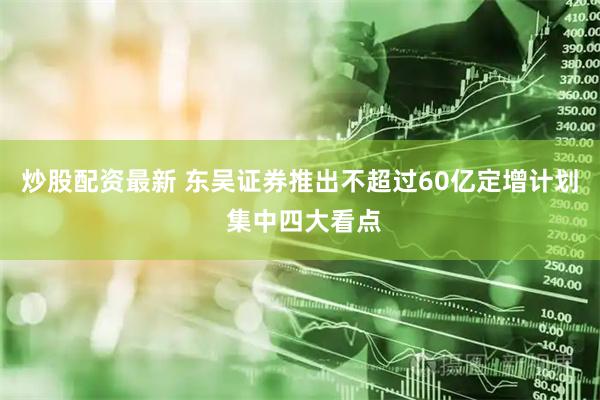 炒股配资最新 东吴证券推出不超过60亿定增计划 集中四大看点