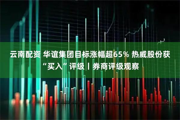云南配资 华谊集团目标涨幅超65% 热威股份获“买入”评级丨券商评级观察
