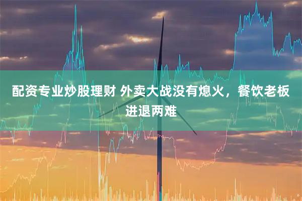 配资专业炒股理财 外卖大战没有熄火，餐饮老板进退两难