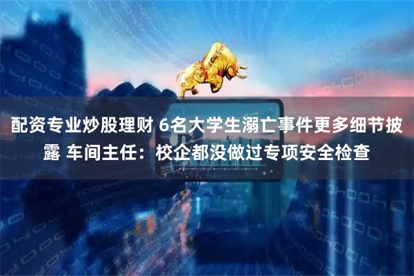配资专业炒股理财 6名大学生溺亡事件更多细节披露 车间主任：校企都没做过专项安全检查