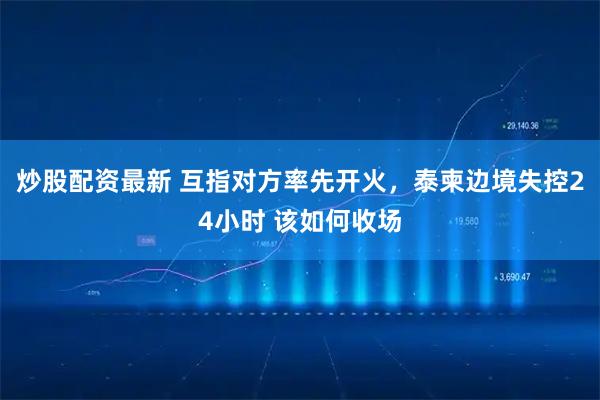 炒股配资最新 互指对方率先开火，泰柬边境失控24小时 该如何收场