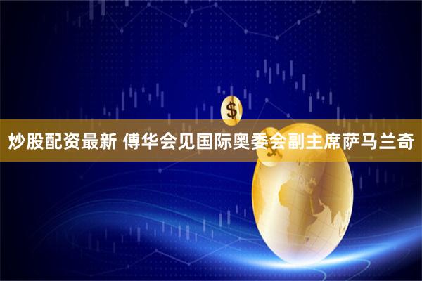 炒股配资最新 傅华会见国际奥委会副主席萨马兰奇