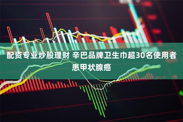 配资专业炒股理财 辛巴品牌卫生巾超30名使用者患甲状腺癌