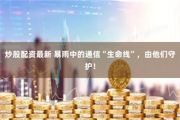 炒股配资最新 暴雨中的通信“生命线”，由他们守护！