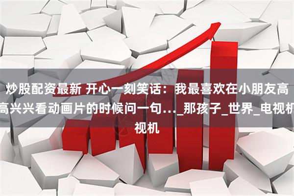 炒股配资最新 开心一刻笑话：我最喜欢在小朋友高高兴兴看动画片的时候问一句…_那孩子_世界_电视机