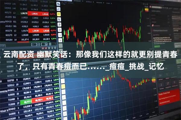 云南配资 幽默笑话：那像我们这样的就更别提青春了，只有青春痘而已……_痘痘_挑战_记忆