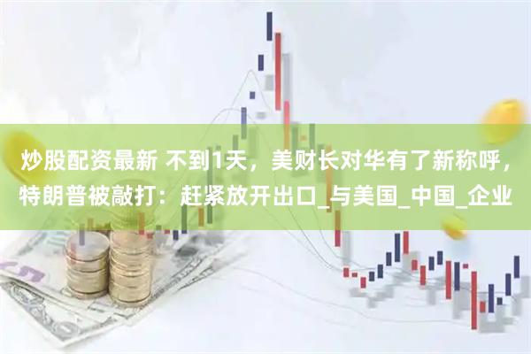 炒股配资最新 不到1天，美财长对华有了新称呼，特朗普被敲打：赶紧放开出口_与美国_中国_企业