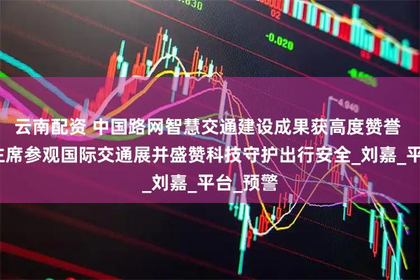 云南配资 中国路网智慧交通建设成果获高度赞誉 王井水主席参观国际交通展并盛赞科技守护出行安全_刘嘉_平台_预警