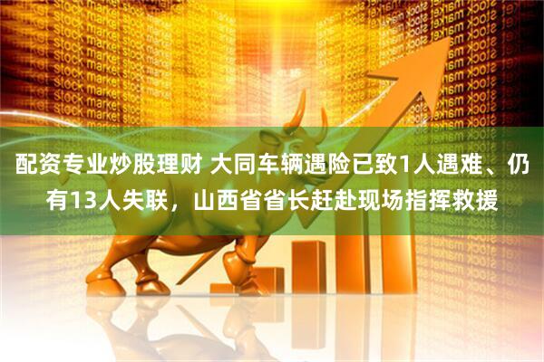 配资专业炒股理财 大同车辆遇险已致1人遇难、仍有13人失联，山西省省长赶赴现场指挥救援