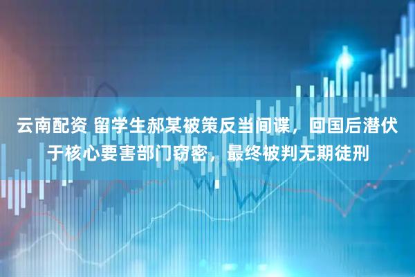 云南配资 留学生郝某被策反当间谍，回国后潜伏于核心要害部门窃密，最终被判无期徒刑