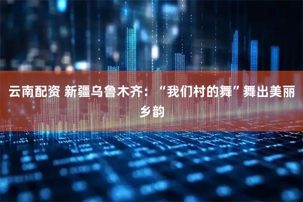 云南配资 新疆乌鲁木齐：“我们村的舞”舞出美丽乡韵