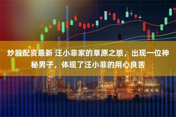 炒股配资最新 汪小菲家的草原之旅，出现一位神秘男子，体现了汪小菲的用心良苦