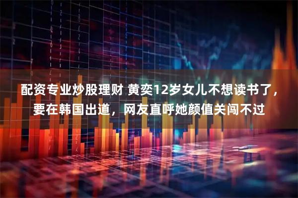 配资专业炒股理财 黄奕12岁女儿不想读书了，要在韩国出道，网友直呼她颜值关闯不过