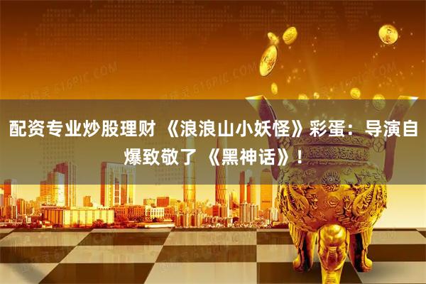 配资专业炒股理财 《浪浪山小妖怪》彩蛋：导演自爆致敬了 《黑神话》！
