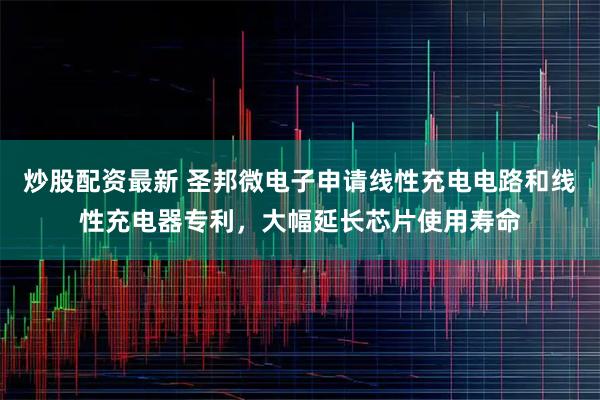 炒股配资最新 圣邦微电子申请线性充电电路和线性充电器专利，大幅延长芯片使用寿命