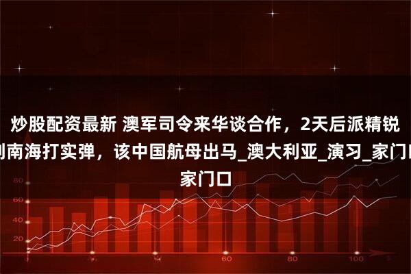 炒股配资最新 澳军司令来华谈合作，2天后派精锐到南海打实弹，该中国航母出马_澳大利亚_演习_家门口