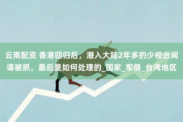 云南配资 香港回归后，潜入大陆2年多的少校台间谍被抓，最后是如何处理的_国家_军情_台湾地区